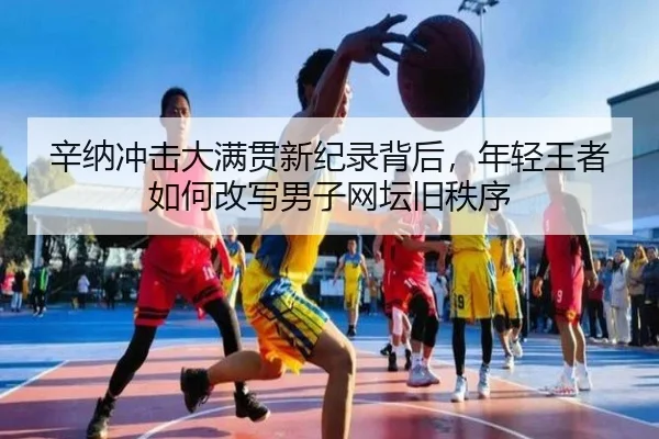 辛纳冲击大满贯新纪录背后，年轻王者如何改写男子网坛旧秩序