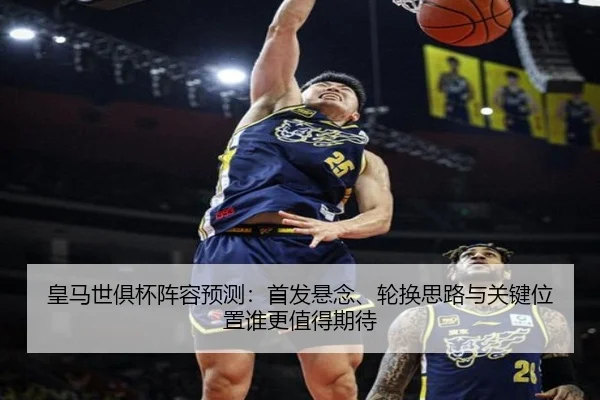皇马世俱杯阵容预测：首发悬念、轮换思路与关键位置谁更值得期待 - mktiyu